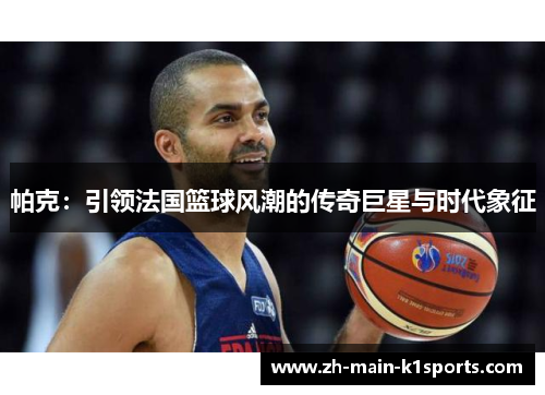 帕克：引领法国篮球风潮的传奇巨星与时代象征