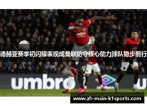 德赫亚赛季初闪耀表现成曼联防守核心助力球队稳步前行 德赫亚赛季初闪耀表现成曼联防守核心助力球队稳步前行
