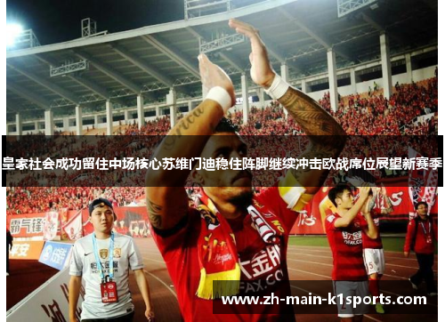 皇家社会成功留住中场核心苏维门迪稳住阵脚继续冲击欧战席位展望新赛季 皇家社会成功留住中场核心苏维门迪稳住阵脚继续冲击欧战席位展望新赛季