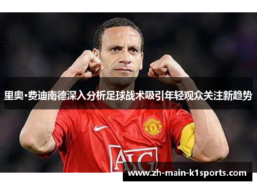 里奥·费迪南德深入分析足球战术吸引年轻观众关注新趋势