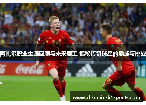 阿扎尔职业生涯回顾与未来展望 揭秘传奇球星的巅峰与挑战
