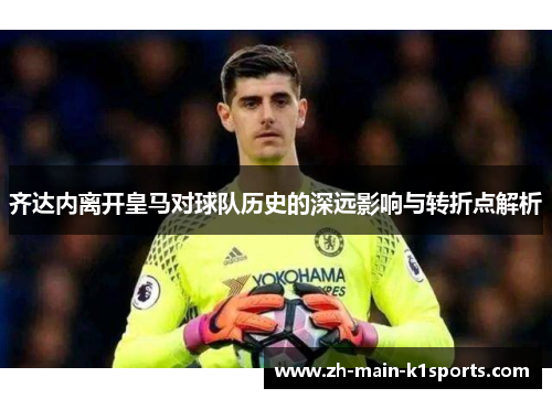 齐达内离开皇马对球队历史的深远影响与转折点解析 齐达内离开皇马对球队历史的深远影响与转折点解析
