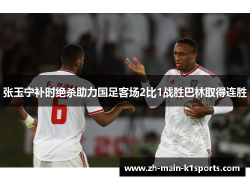 张玉宁补时绝杀助力国足客场2比1战胜巴林取得连胜